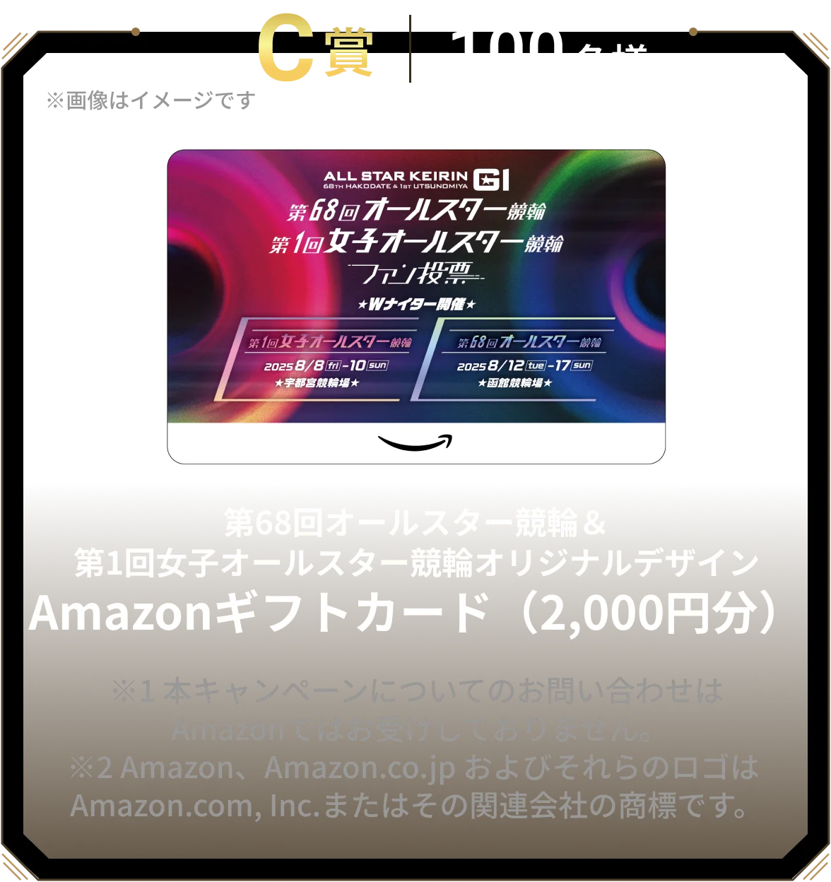 C賞 100名様 第68回オールスター競輪＆第1回女子オールスター競輪オリジナルデザインAmazonギフトカード（2,000円分） ※1 本キャンペーンについてのお問い合わせは Amazonではお受けしておりません。※2 Amazon、Amazon.co.jp およびそれらのロゴは Amazon.com, Inc.またはその関連会社の商標です。